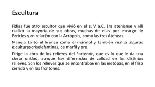 Escultura
Fidias fue otro escultor que vivió en el s. V a.C. Era ateniense y allí
realizó la mayoría de sus obras, muchas de ellas por encargo de
Pericles y en relación con la Acrópolis, como las tres Ateneas.
Maneja tanto el bronce como el mármol y también realiza algunas
esculturas criselefantinas, de marfil y oro.
Dirige la obra de los relieves del Partenón, que es lo que le da una
cierta unidad, aunque hay diferencias de calidad en los distintos
relieves. Son los relieves que se encontraban en las metopas, en el friso
corrido y en los frontones.
 
