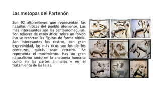 Las metopas del Partenón
Son 92 altorrelieves que representan las
hazañas míticas del pueblo ateniense. Las
más interesantes son las centauromaquias.
Son relieves de estilo ático: sobre un fondo
liso se recortan las figuras de forma nítida.
Son interesantes los rostros, con gran
expresividad, los más ricos son los de los
centauros, quizás sean retratos. Se
representa el movimiento. Hay un gran
naturalismo tanto en la anatomía humana
como en las partes animales y en el
tratamiento de las telas.
 