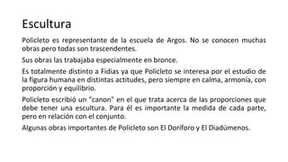 Escultura
Policleto es representante de la escuela de Argos. No se conocen muchas
obras pero todas son trascendentes.
Sus obras las trabajaba especialmente en bronce.
Es totalmente distinto a Fidias ya que Policleto se interesa por el estudio de
la figura humana en distintas actitudes, pero siempre en calma, armonía, con
proporción y equilibrio.
Policleto escribió un "canon" en el que trata acerca de las proporciones que
debe tener una escultura. Para él es importante la medida de cada parte,
pero en relación con el conjunto.
Algunas obras importantes de Policleto son El Doríforo y El Diadúmenos.
 