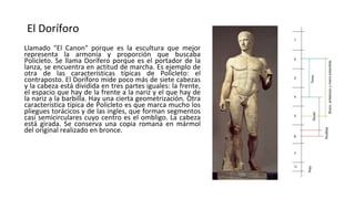 El Doríforo
Llamado "El Canon" porque es la escultura que mejor
representa la armonía y proporción que buscaba
Policleto. Se llama Dorífero porque es el portador de la
lanza, se encuentra en actitud de marcha. Es ejemplo de
otra de las características típicas de Policleto: el
contraposto. El Doríforo mide poco más de siete cabezas
y la cabeza está dividida en tres partes iguales: la frente,
el espacio que hay de la frente a la nariz y el que hay de
la nariz a la barbilla. Hay una cierta geometrización. Otra
característica típica de Policleto es que marca mucho los
pliegues torácicos y de las ingles, que forman segmentos
casi semicirculares cuyo centro es el ombligo. La cabeza
está girada. Se conserva una copia romana en mármol
del original realizado en bronce.
 