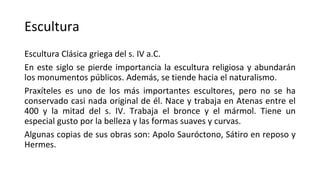Escultura
Escultura Clásica griega del s. IV a.C.
En este siglo se pierde importancia la escultura religiosa y abundarán
los monumentos públicos. Además, se tiende hacia el naturalismo.
Praxíteles es uno de los más importantes escultores, pero no se ha
conservado casi nada original de él. Nace y trabaja en Atenas entre el
400 y la mitad del s. IV. Trabaja el bronce y el mármol. Tiene un
especial gusto por la belleza y las formas suaves y curvas.
Algunas copias de sus obras son: Apolo Sauróctono, Sátiro en reposo y
Hermes.
 