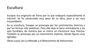 Escultura
Escopas era originario de Paros por lo que trabajará especialmente el
mármol. Se ha conservado muy poco de su obra, pese a ser muy
trascendente.
En su escultura, Escopas se preocupa por los sentimientos internos y
por las formas más patéticas. Para ello deja la boca entreabierta y los
ojos hundidos, de manera que se marca un claroscuro muy intenso.
También se preocupa por un movimiento violento, dando figuras muy
agitadas.
Obras suyas son La Ménade y el Monumento de Halicarnaso.
 