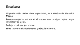 Escultura
Lisipo de Sición realiza obras importantes, es el escultor de Alejandro
Magno.
Preocupado por el retrato, es el primero que consigue captar rasgos
infantiles y de viejos.
Trabaja el mármol y el bronce.
Entre sus obras El Apoxiomenos y Hércules Farnesio.
 