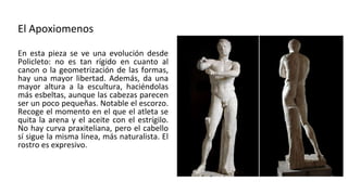 El Apoxiomenos
En esta pieza se ve una evolución desde
Policleto: no es tan rígido en cuanto al
canon o la geometrización de las formas,
hay una mayor libertad. Además, da una
mayor altura a la escultura, haciéndolas
más esbeltas, aunque las cabezas parecen
ser un poco pequeñas. Notable el escorzo.
Recoge el momento en el que el atleta se
quita la arena y el aceite con el estrígilo.
No hay curva praxiteliana, pero el cabello
sí sigue la misma línea, más naturalista. El
rostro es expresivo.
 