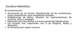 Escultura Helenística
Se caracteriza por:
• Acentuación de las formas. Manifestación de los sentimientos,
mayor movimiento y gran variedad de actitudes.
• Multiplicación de temas. Abundan las representaciones de
ancianos, niños y mitología.
• Expansión hacia Asia Menor y el área oriental del Mediterráneo.
• Las escuelas más importantes son la de Pérgamo, Rodas y
Alejandría.
• Se conservan por copias romanas.
 