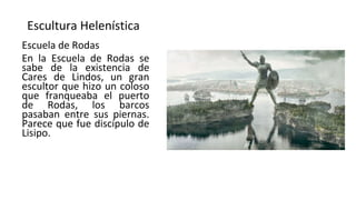 Escultura Helenística
Escuela de Rodas
En la Escuela de Rodas se
sabe de la existencia de
Cares de Lindos, un gran
escultor que hizo un coloso
que franqueaba el puerto
de Rodas, los barcos
pasaban entre sus piernas.
Parece que fue discípulo de
Lisipo.
 
