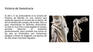 Victoria de Samotracia
Es del s. II. Su antecedente es la victoria de
Paionos de Mende. Es una victoria que
acaba de posarse en la proa de un barco, de
ahí el estudio del cuerpo y de la tela. Hay un
gran movimiento en distintas direcciones.
La tela es muy fina y está pegada al cuerpo,
permite observar la anatomía
perfectamente, pero también hay zonas en
las que se arremolina con numerosos
pliegues y líneas en diagonal. Las plumas de
las alas están muy bien logradas.
 