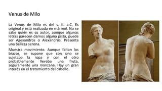 Venus de Milo
La Venus de Milo es del s. II. a.C. Es
original y está realizada en mármol. No se
sabe quién es su autor, aunque algunas
letras parecen darnos alguna pista, puede
ser Agexandros o Alexandros. Presenta
una belleza serena.
Muestra movimiento. Aunque faltan los
brazos, se supone que con uno se
sujetaba la ropa y con el otro
probablemente llevaba una fruta,
seguramente una manzana. Hay un gran
interés en el tratamiento del cabello.
 