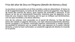 Friso del altar de Zeus en Pérgamo (detalle de Atenea y Gea)
La escultura se encuentra en el friso corrido y está en altorrelieve. El tema es
el de la gigantomaquia, la lucha de los dioses contra los gigantes. Hay figuras
de hasta dos metros de altura, gran riqueza de actitudes y posturas. A los
dioses se les da un tratamiento clasicista, mientras que los gigantes se les
trata de una manera más humana, por lo que se reflejan sus sentimientos,
con los ojos hundidos y las bocas abiertas.
Uno de los relieves más conocidos es el panel de Atenea. La hija de Zeus
toma del cabello al gigante Alcioneo, con ojos desmesuradamente abiertos,
frente arrugada y su vientre contraído expresa sufrimiento y miedo mortal.
Ha perdido el contacto con su madre Gea, que aparece en la parte inferior
derecha, y esto lo hace vulnerable. La serpiente sagrada de Atenea lo muerde
en el pecho.
 