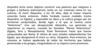 Alejandro tenía como objetivo construir una potencia que integrara a
griegos y bárbaros (extranjeros), tanto en sus creencias como en sus
culturas. Al morir Alejandro, a los 33 años, dejó el mayor imperio
conocido hasta entonces. Había fundado nuevas ciudades (como
Alejandría, en Egipto), y expandido las ideas y la cultura griegas por los
territorios conquistados, dando lugar a lo que se conoce como
"Helenismo". Una vez desaparecido Alejandro, sus generales se
repartieron su imperio, creando los llamados "Reinos Helenísticos"
(Egipto, Siria y Mesopotamia). Éstos florecieron hasta que fueron
conquistados por Roma. El último de esos estados independientes fue
Egipto, que desapareció al morir su reina, Cleopatra. Para entonces, los
romanos se habían apoderado de todos los territorios que habían
pertenecido a los griegos, integrándolos en su imperio como provincias.
 