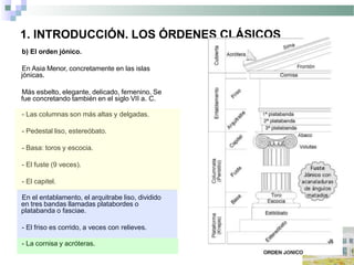 1. INTRODUCCIÓN. LOS ÓRDENES CLÁSICOS
b) El orden jónico.
En Asia Menor, concretamente en las islas
jónicas.
Más esbelto, elegante, delicado, femenino. Se
fue concretando también en el siglo VII a. C.
- Las columnas son más altas y delgadas.
- Pedestal liso, estereóbato.
- Basa: toros y escocia.
- El fuste (9 veces).
- El capitel.
En el entablamento, el arquitrabe liso, dividido
en tres bandas llamadas platabordes o
platabanda o fasciae.
- El friso es corrido, a veces con relieves.
- La cornisa y acróteras.
 