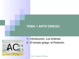 Prof.: Jesús Mº Reina
TEMA 1 ARTE GRIEGO
1.- Introducción. Los órdenes.
2.- El templo griego: el Partenón.
 