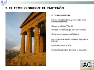 2. EL TEMPLO GRIEGO: EL PARTENÓN
EL TEMPLO GRIEGO
Interior morada del dios y donde sólo tiene
cabida el sacerdote.
Surgen en el siglo VII a. C.
Interesa el exterior, lugar para procesiones.
Origen en el megaron prehelénico.
Los primeros de ladrillo y madera, después el
mármol.
Orientados hacia el este.
En recinto sagrado o dentro de la acrópolis.
 