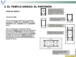 2. EL TEMPLO GRIEGO: EL PARTENÓN
TIPOS DE TEMPLO.
-Templo in antis.
-Por el número de columnas en la fachada
pueden ser: dístilo (dos), tetrástilo (cuatro),
hexástilo (seis), octástilo (ocho), decástilo
(diez).
-Por la colocación o disposición de las
columnas: próstilo (columnas sólo delante de
la pronaos); anfipróstilo (columnas delante
de la pronaos y en el lado opuesto); períptero
(rodeado de columnas); díptero (rodeado de
dos filas de columnas); pseudoperíptero o
hemiperíptero (si las columnas exteriores se
adosan al muro).
 