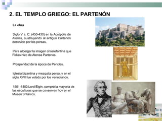 2. EL TEMPLO GRIEGO: EL PARTENÓN
La obra
Siglo V a. C. (450-430) en la Acrópolis de
Atenas, sustituyendo al antiguo Partenón
destruido por los persas.
Para albergar la imagen criselefantina que
Fidias hizo de Atenea Partenos.
Prosperidad de la época de Pericles.
Iglesia bizantina y mezquita persa, y en el
siglo XVII fue volado por los venecianos.
1801-1803 Lord Elgin, compró la mayoría de
las esculturas que se conservan hoy en el
Museo Británico.
 