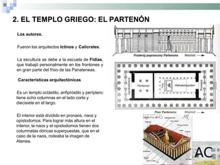2. EL TEMPLO GRIEGO: EL PARTENÓN
Los autores.
Fueron los arquitectos Ictinos y Calícrates.
La escultura se debe a la escuela de Fidias,
que trabajó personalmente en los frontones y
en gran parte del friso de las Panateneas.
Características arquitectónicas
Es un templo octástilo, anfipróstilo y períptero:
tiene ocho columnas en el lado corto y
diecisiete en el largo.
El interior está dividido en pronaos, naos y
opistodomos. Para lograr más altura en el
interior, la naos y el opistodomos tienen dos
columnatas dóricas superpuestas, que en el
caso de la naos, rodeaba la imagen de
Atenea.
 