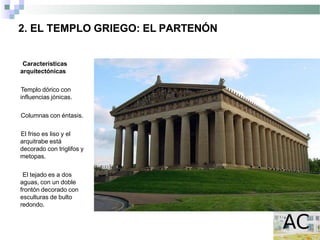 2. EL TEMPLO GRIEGO: EL PARTENÓN
Características
arquitectónicas
Templo dórico con
influencias jónicas.
Columnas con éntasis.
El friso es liso y el
arquitrabe está
decorado con triglifos y
metopas.
El tejado es a dos
aguas, con un doble
frontón decorado con
esculturas de bulto
redondo.
 