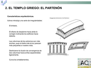 2. EL TEMPLO GRIEGO: EL PARTENÓN
Características arquitectónicas.
Ictinos introdujo una serie de irregularidades:
El éntasis.
El efecto de desplome hacia atrás lo
corrigen inclinando los edificios hacia
delante.
Las columnas de los extremos son más
anchas, pues al darle más la luz parecen
más pequeñas a nuestra vista.
Deshicieron la ilusión de convergencia de
dos columnas hacia arriba separándolas
ligeramente.
Curva los entablamentos.
 