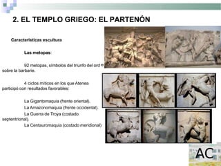 2. EL TEMPLO GRIEGO: EL PARTENÓN
en
Características escultura
Las metopas:
92 metopas, símbolos del triunfo del ord
sobre la barbarie.
4 ciclos míticos en los que Atenea
participó con resultados favorables:
La Gigantomaquia (frente oriental).
La Amazonomaquia (frente occidental).
La Guerra de Troya (costado
septentrional).
La Centauromaquia (costado meridional) .
 