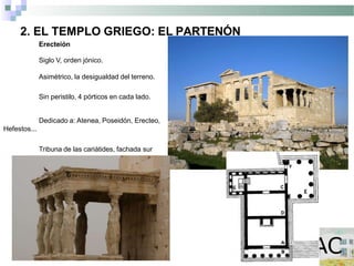 2. EL TEMPLO GRIEGO: EL PARTENÓN
Erecteión
Siglo V, orden jónico.
Asimétrico, la desigualdad del terreno.
Sin peristilo, 4 pórticos en cada lado.
Dedicado a: Atenea, Poseidón, Erecteo,
Hefestos...
Tribuna de las cariátides, fachada sur
 
