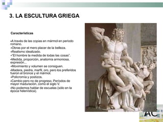 3. LA ESCULTURA GRIEGA
Características
A través de las copias en mármol en periodo
romano.
Obras por el mero placer de la belleza.
Realismo idealizado.
“El hombre la medida de todas las cosas”.
Medida, proporción, anatomía armoniosa,
expresión...
Movimiento y volumen se consiguen.
Madera, piedra, marfil, oro, pero los preferidos
fueron el bronce y el mármol.
Policromía y postizos.
Cambio pero no de progreso. Períodos de
mayor maduración, como el siglo V.
No podemos hablar de escuelas (sólo en la
época helenística).
 