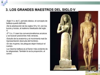3. LOS GRANDES MAESTROS DEL SIGLO V
•Siglo V a. de C. período clásico, el concepto de
belleza quedó definido.
•De la abstracción de los siglos VII y VI, con los
kurois y korais, al realismo idealizado del siglo
V.
•2ª ½ s. V caen los convencionalismos arcaicos
y se buscan posiciones más veraces.
•Estudio de la anatomía y el movimiento real (la
representación desnuda del hombre).
•En las mujeres, los pliegues dejan traslucir el
cuerpo.
•La máxima belleza es el factor más evidente de
la religiosidad. También lo es la proporción, el
canon.
 