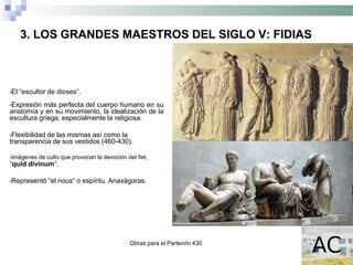 Obras para el Partenón 430
3. LOS GRANDES MAESTROS DEL SIGLO V: FIDIAS
•El “escultor de dioses”.
•Expresión más perfecta del cuerpo humano en su
anatomía y en su movimiento, la idealización de la
escultura griega, especialmente la religiosa.
•Flexibilidad de las mismas así como la
transparencia de sus vestidos (460-430).
•Imágenes de culto que provocan la devoción del fiel,
“quid divinum”.
•Representó “el nous” o espíritu. Anaxágoras.
 