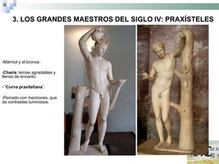 3. LOS GRANDES MAESTROS DEL SIGLO IV: PRAXÍSTELES
•Mármol y el bronce.
•Charis: temas agradables y
llenos de encanto.
• “Curva praxiteliana”.
•Peinado con mechones, que
da contrastes luminosos.
 