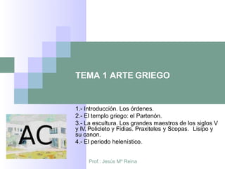 TEMA 1 ARTE GRIEGO
1.- Introducción. Los órdenes.
2.- El templo griego: el Partenón.
3.- La escultura. Los grandes maestros de los siglos V
y IV. Policleto y Fidias. Praxiteles y Scopas. Lisipo y
su canon.
4.- El periodo helenístico.
Prof.: Jesús Mº Reina
 