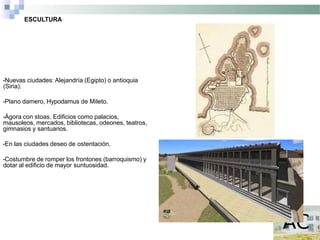 ESCULTURA
•Nuevas ciudades: Alejandría (Egipto) o antioquia
(Siria).
•Plano damero, Hypodamus de Mileto.
•Ágora con stoas. Edificios como palacios,
mausoleos, mercados, bibliotecas, odeones, teatros,
gimnasios y santuarios.
•En las ciudades deseo de ostentación.
•Costumbre de romper los frontones (barroquismo) y
dotar al edificio de mayor suntuosidad.
 