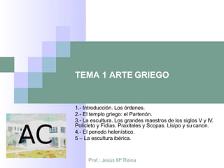 Prof.: Jesús Mº Reina
TEMA 1 ARTE GRIEGO
1.- Introducción. Los órdenes.
2.- El templo griego: el Partenón.
3.- La escultura. Los grandes maestros de los siglos V y IV.
Policleto y Fidias. Praxiteles y Scopas. Lisipo y su canon.
4.- El periodo helenístico.
5 – La escultura ibérica.
 