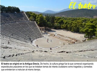 El teatro se originó en la Antigua Grecia. De hecho, la cultura griega fue la que comenzó organizando
espectáculos populares en los que se trataban temas de interés ciudadano como tragedias y comedias
que entretenían e instruían al mismo tiempo.
 