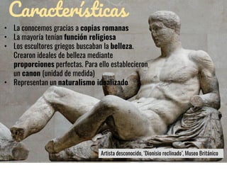 Características
• La conocemos gracias a copias romanas
• La mayoría tenían función religiosa
• Los escultores griegos buscaban la belleza.
Crearon ideales de belleza mediante
proporciones perfectas. Para ello establecieron
un canon (unidad de medida)
• Representan un naturalismo idealizado
Artista desconocido, ‘Dionisio reclinado’, Museo Británico
 
