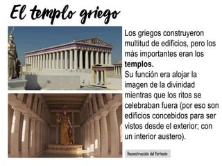 Los griegos construyeron
multitud de edificios, pero los
más importantes eran los
templos.
Su función era alojar la
imagen de la divinidad
mientras que los ritos se
celebraban fuera (por eso son
edificios concebidos para ser
vistos desde el exterior; con
un interior austero).
 