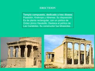 ERECTEION Templo compuesto, dedicado a tres dioses: Poseidón, Krekrops y Athenea. Su disposición Es de planta rectangular, con un pórtico de Orden jónico Hexástilo. Destaca el pórtico de Las Cariátides. Su constructor fue Mnesicles. 