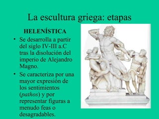 La escultura griega: etapas HELENÍSTICA Se desarrolla a partir del siglo IV-III a.C tras la disolución del imperio de Alejandro Magno. Se caracteriza por una mayor expresión de los sentimientos ( pathos ) y por representar figuras a menudo feas o desagradables. 