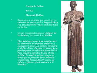 Auriga de Delfos. 474 a.C. Museo de Delfos. Representa a un atleta que venció en las  carreras de carros  de los  Juegos Píticos . Fue donada por Polyzalos, tirano de Gela, en Sicilia. Se han conservado algunos  vestigios de las bridas  y de uno de los  caballos El artista logra crear una tensión entre los elementos arcaizantes, estáticos, y elementos nuevos. La postura inmóvil y la rigidez de los pliegues verticales de la parte inferior recuerdan al fuste dórico. Pero muestra aspectos de una viveza inédita: la simetría queda rota por el brazo que se proyecta hacia adelante sosteniendo las riendas del carro. La cabeza, esférica, gira levemente a la derecha.  