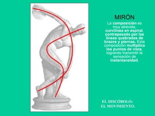 EL DISCÓBOLO:  EL MOVIMIENTO. MIRÓN La  composición  es muy atrevida,  curvilínea en espiral ,  contrapesada por las líneas quebradas de brazos y piernas.  Esta composición  multiplica los puntos de vista , logrando transmitir la sensación de  instantaneidad . 