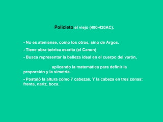 Policleto  el viejo (480-420AC). - No es ateniense, como los otros, sino de Argos. - Tiene obra teórica escrita (el Canon)‏ - Busca representar la belleza ideal en el cuerpo del varón,  aplicando la matemática para definir la proporción y la simetría.  - Postuló la altura como 7 cabezas. Y la cabeza en tres zonas: frente, nariz, boca. 