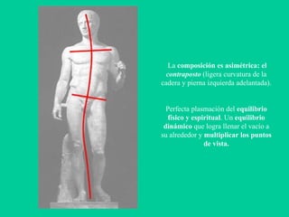 La  composición es asimétrica: el  contraposto  (ligera curvatura de la cadera y pierna izquierda adelantada).  Perfecta plasmación del  equilibrio físico y espiritual . Un  equilibrio dinámico  que logra llenar el vacío a su alrededor y  multiplicar los puntos de vista. 