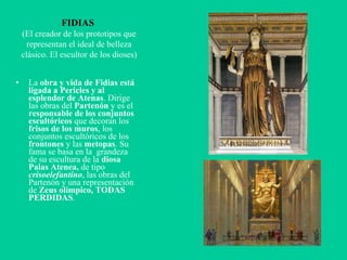 FIDIAS  (El creador de los prototipos que representan el ideal de belleza clásico. El escultor de los dioses) La  obra y vida de Fidias está ligada a Pericles y al esplendor de Atenas . Dirige las obras del  Partenón  y es el  responsable de los conjuntos escultóricos  que decoran los  frisos de los muros , los conjuntos escultóricos de los  frontones  y las  metopas . Su fama se basa en la  grandeza de su escultura de la  diosa Palas Atenea,  de tipo  crisoelefantino , las obras del Partenón y una representación de  Zeus olímpico, TODAS PERDIDAS . 