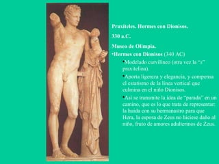 Praxíteles. Hermes con Dionisos. 330 a.C. Museo de Olimpia. Hermes con Dionisos  (340 AC)‏ Modelado curvilíneo (otra vez la “ s ” praxitelina).  Aporta ligereza y elegancia, y compensa el estatismo de la línea vertical que culmina en el niño Dionisos. Así se transmite la idea de “parada” en un camino, que es lo que trata de representar: la huida con su hermanastro para que Hera, la esposa de Zeus no hiciese daño al niño, fruto de amores adulterinos de Zeus. 