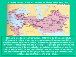 EL IMPERIO DE ALEJANDRO MAGNO. EL PERÍODO HELENÍSTICO. El imperio creado por  Alejandro Magno  (336-323 a de C.) hará posible la difusión de la cultura griega por un espacio geográfico que desbordó los estrechos límites de la época clásica. Con la cultura griega viajaron las formas artísticas y las soluciones técnicas ideadas por los griegos que, a partir de ese momento, se convirtieron en el referente estético indiscutible en toda la cuenca mediterránea. Para muchos historiadores esta etapa está ya fuera de los límites cronológicos del arte griego, por considerar que sus resultados estéticos son distintos del arte griego clásico. 