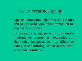 3.- La cerámica griega Apenas conocemos ejemplos de  pintura griega , salvo los que encontramos en los objetos de cerámica. La cerámica griega presenta una amplia tipología de recipientes, decorados con elaboradas imágenes de muy diferentes temas, desde mitológicos hasta eróticos o de la vida cotidiana. 