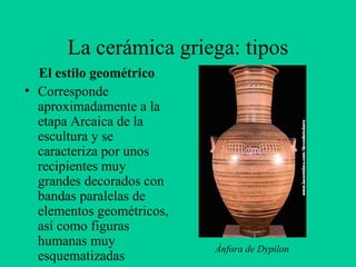 La cerámica griega: tipos El estilo geométrico Corresponde aproximadamente a la etapa Arcaica de la escultura y se caracteriza por unos recipientes muy grandes decorados con bandas paralelas de elementos geométricos, así como figuras humanas muy esquematizadas Ánfora de Dypilon 