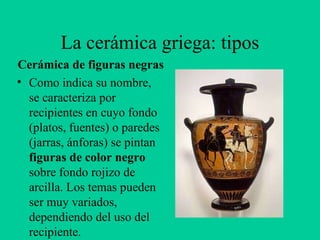 La cerámica griega: tipos Cerámica de figuras negras Como indica su nombre, se caracteriza por recipientes en cuyo fondo (platos, fuentes) o paredes (jarras, ánforas) se pintan  figuras de color negro  sobre fondo rojizo de arcilla. Los temas pueden ser muy variados, dependiendo del uso del recipiente. 