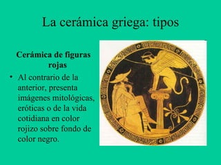 Cerámica de figuras rojas Al contrario de la anterior, presenta imágenes mitológicas, eróticas o de la vida cotidiana en color rojizo sobre fondo de color negro. La cerámica griega: tipos 