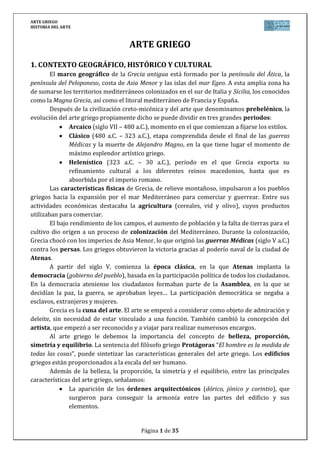 ARTE GRIEGO
HISTORIA DEL ARTE
Página 1 de 29
ARTE GRIEGO
1. CONTEXTO GEOGRÁFICO, HISTÓRICO Y CULTURAL
El arte griego, que se extiende fundamentalmente entre los siglos VIII y II a. C., tiene
su momento de esplendor en el siglo V, correspondiente al periodo clásico.
El marco geográfico en el que se desarrolla es el de las cuencas e islas del Egeo, así
como el de las regiones mediterráneas colonizadas por los griegos desde Asia Menor hasta
la Península Ibérica.
La cultura griega será el resultado de diversas aportaciones, tanto de las
civilizaciones prehelénicas donde tiene su origen (Creta y Micenas), como de pueblos helenos
como los dorios, jonios, etc., a las que habrá que unir el de las civilizaciones orientales
(sumerios, babilonios, egipcios). El resultado fue una cultura nueva, original, con personalidad
propia: la Helénica.
Se encuadra en el arte clásico, que tiene su origen en Grecia y que se extiende
posteriormente a Roma, la cual los difundirá a través de todo el Mediterráneo.
La Grecia clásica aportó un legado extraordinario a la cultura occidental en todos los
ámbitos de la vida (filosofía, literatura, física, historia...). Para comprender el arte griego, es
necesario entender sus fundamentos sociales y culturales:
a) Geografía y economía: El gran desarrollo del comercio que alcanzó el
mundo griego permitió que pudieran ponerse en contacto con otras culturas
que, como la egipcia, constituyeron una interesante aportación desde el punto
de vista artístico.
b) La religión: Era politeísta. Los griegos humanizan a los dioses, otorgándoles
sentimientos humanos, e incluso atreviéndose a enfrentarse a ellos.
La religión se convertirá en uno de los motores de las obras artísticas: se
construían grandes templos en los que moraban los dioses; éstos se
representaban en forma de bellos seres humanos, protagonizaban la poesía y el
teatro, etc.
c) El pensamiento racional: Los griegos inician el camino hacia la racionalidad,
lo que solemos entender como el origen de nuestra civilización. También ocurre
en el arte, ya que éste pasa a estar también regido por la razón: la belleza que
caracteriza a las obras griegas se basa en la búsqueda de la armonía mediante
un sistema de medidas y proporciones.
d) Concepción antropocéntrica del mundo: Esa misma racionalidad explica
también que se trate de una cultura antropocéntrica: todas las
manifestaciones culturales de Grecia están presididas por una preocupación
por el Hombre. Esto va a dejar una clara influencia en el arte: la arquitectura
pierde las dimensiones colosales que encontramos en la egipcia para tomar
unas más medidas más humanas. De igual forma, la escultura intentará
plasmar la concepción ideal del hombre.
e) Ideal político griego: la democracia: Los atenienses crearon un régimen
político nuevo basado en la igualdad y el gobierno del pueblo.
 