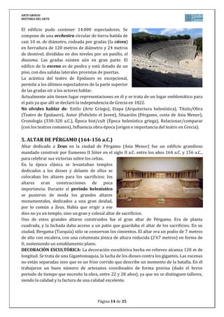 ARTE GRIEGO
HISTORIA DEL ARTE
Página 14 de 29
En esta narración de la Gigantomaquia se ve representado el triunfo de Zeus y de Atenea
frente a sus enemigos los gigantes.
La elección del tema de la gigantomaquia está relacionada con la realidad del reino de
Eumenes II, ya que tiene como modelo a Zeus, mientras que Atenea es su protectora y la que le
da la victoria. Igual que los dioses habían vencido a los gigantes, los atálidas habían vencido
las invasiones de los celtas.
Sus ruinas han subsistido a través de los siglos y fueron descubiertas por un equipo de
arqueólogos alemanes en el siglo XIX. En la actualidad puede contemplarse el gran friso de
esculturas en la ciudad alemana de Berlín, en el museo de Pérgamo, excepto un breve periodo
cuando los soviéticos lo desmantelaron y se expuso en el Museo del Hermitage de San
Petersburgo.
No olvides hablar de: Estilo (Arte Griego), Etapa (Arquitectura helenística), Título/Obra
(Altar de Zeus), Autor (Anónimo), Situación (Pérgamo, costa de Asia Menor), Cronología (164-
156 a.C.), Época hist/cult (Época helenística griega), Relacionar/comparar (con la
arquitectura griega clásica), Influencia obra-época (reinos helenísticos e influencias orientales
en el Arte Griego).
6. DAMA DE AUXERRE (650 a.C.)
Pequeña estatua realizada en piedra caliza en el 650 a.C. aproximadamente.
Es la primera escultura en piedra que se conserva completa, que pertenece a
la escuela cretense. En ella se pueden apreciar todas las características
formales de las kores griegas del periodo arcaico; los ojos almendrados, la
sonrisa arcaica, la desproporción entre las partes de su cuerpo, el pelo
geométrico y cumplir la ley de la frontalidad. El trabajo de labra es mucho más
tosco en la parte superior y detallista en la inferior, decorando el peplo con
incisiones de cenefas y una ancha correa que se ciñe a la cintura.
Encontrada en un pequeño museo de la ciudad francesa de Auxerre,
actualmente se encuentra en el Louvre (París).
No olvides hablar de: Estilo (Arte Griego), Etapa (Escultura arcaica), Título/Obra (Dama de
Auxerre), Autor (Anónimo), Situación (Auxerre, ahora en el Louvre), Cronología (650 a.C.),
Época hist/cult (Época arcaica griega), Relacionar/comparar (con la escultura egipcia y la
clásica griega), Influencia obra-época (religión y cultura prearcaica griegas y expansión
colonial por el Mediterráneo y contactos con otras civilizaciones).
7. AURIGA DE DELFOS (474 a.C.)
Escultura realizada en bronce, y descubierta en 1896 en el santuario de Apolo de Delfos. Su
autoría se atribuye al broncista Pitágoras de Reggio.
Se realizó en el año 474 a.C. para conmemorar la victoria del tirano Polizalos de Gela en una
carrera de cuadrigas. De tamaño natural, la figura tiene una altura de 1’80 metros. Se trata de
una de las escasas esculturas originales que se conservan en bronce del arte griego. El grupo
estaría formado seguramente por el auriga que sostiene las riendas de la cuadriga, los cuatro
o seis caballos y el propio tirano. La escultura está fundida en varias piezas separadas y
 