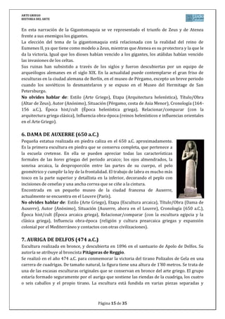 ARTE GRIEGO
HISTORIA DEL ARTE
Página 15 de 29
soldadas posteriormente, tal y como era costumbre en representaciones que incluían un
número importante de figuras.
La figura erguida, con la larga túnica y la actitud impasible, recuerda
mucho las esculturas arcaicas. Sin embargo, elementos como la
marcada frontalidad que caracterizó a las esculturas arcaicas exentas,
especialmente en los primeros tiempos, tiende aquí a desaparecer
gracias a la introducción de matices que dotan a la figura de una
mayor tridimensionalidad: los pies se sitúan oblicuamente respecto al
cuerpo, el cual acentúa levemente la torsión lateral, de acuerdo con
los brazos y cabeza; esta torsión se manifiesta en el juego de los
pliegues de la túnica, ceñidos en la cintura y sueltos en el torso, crean
un volumen que rompe con el hieratismo propio de épocas pasadas.
Este movimiento es, no obstante, mínimo. El rostro está de acuerdo
con esa disposición corporal; mantiene un gesto sereno en el que ha
desaparecido la sonrisa (propia también del periodo arcaico).
Además del bronce, se han utilizado otros materiales nobles, tanto en los ojos, elaborados con
incrustaciones de piedras de color, plata en la diadema y cobre en los labios.
Actualmente se conserva en el Museo de Delfos (Grecia).
No olvides hablar de: Estilo (Arte Griego), Etapa (Escultura clásica, estilo severo),
Título/Obra (Auriga de Delfos), Autor (Anónimo), Situación (Santuario de Delfos), Cronología
(474 a.C.), Época hist/cult (Época clásica griega), Relacionar/comparar (con la escultura
arcaica, otras clásicas y la helenística), Influencia obra-época (mitología e historia griegas y su
influencia en la escultura, los Juegos Panhelénicos, etc.).
8. DISCÓBOLO (Mirón, entre 460-450 a.C.)
El discóbolo (Lanzador de disco) fue en origen, como muchas otras
obras griegas, una escultura de bronce, que se conoce a través de
varias copias romanas en mármol. Representa tal vez al héroe
Hyakinthos que murió cuando arrojaba el disco siendo así una de las
primeras obras que representan al hombre como símbolo de sí
mismo y no como una divinidad.
Destaca por su composición. Representa un notable avance en la
representación del movimiento, rompiendo con la frontalidad y el
hieratismo de la escultura griega arcaica. Para ello se elige el
momento crítico en el que el atleta se dobla hacia delante, en una
postura de gran tensión y concentración, antes de girar para lanzar
el disco; la posición del cuerpo es inestable, sólo se comprende en
un contexto de movimiento continuado, en segundo lugar la colocación de brazos, piernas,
tronco y cabeza responden al justo momento de iniciar el esfuerzo final de salida del disco,
todo el cuerpo se tensa y concentra para dar la mayor velocidad posible al disco.
El equilibrio es también intencionalmente crítico, es un momento puntual, como una foto
realizada a alta velocidad, congelando el tiempo.
 
